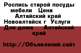 Роспись старой посуды, мебели › Цена ­ 500 - Алтайский край, Новоалтайск г. Услуги » Для дома   . Алтайский край